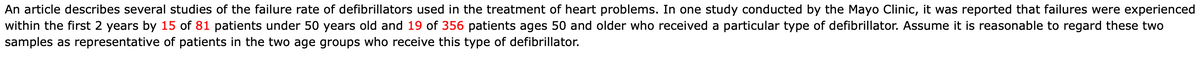 An article describes several studies of the failure rate of defibrillators used in the treatment of heart problems. In one study conducted by the Mayo Clinic, it was reported that failures were experienced
within the first 2 years by 15 of 81 patients under 50 years old and 19 of 356 patients ages 50 and older who received a particular type of defibrillator. Assume it is reasonable to regard these two
samples as representative of patients in the two age groups who receive this type of defibrillator.
