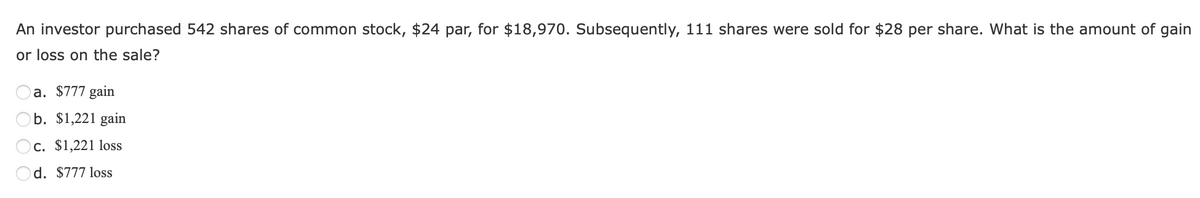 An investor purchased 542 shares of common stock, $24 par, for $18,970. Subsequently, 111 shares were sold for $28 per share. What is the amount of gain
or loss on the sale?
a. $777 gain
b. $1,221 gain
c. $1,221 loss
Od. $777 loss