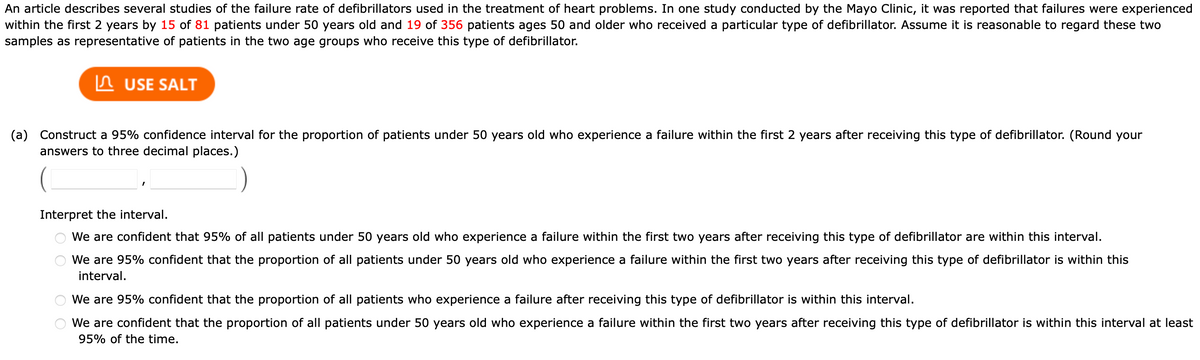 An article describes several studies of the failure rate of defibrillators used in the treatment of heart problems. In one study conducted by the Mayo Clinic, it was reported that failures were experienced
within the first 2 years by 15 of 81 patients under 50 years old and 19 of 356 patients ages 50 and older who received a particular type of defibrillator. Assume it is reasonable to regard these two
samples as representative of patients in the two age groups who receive this type of defibrillator.
In USE SALT
(a) Construct a 95% confidence interval for the proportion of patients under 50 years old who experience a failure within the first 2 years after receiving this type of defibrillator. (Round your
answers to three decimal places.)
Interpret the interval.
We are confident that 95% of all patients under 50 years old who experience a failure within the first two years after receiving this type of defibrillator are within this interval.
We are 95% confident that the proportion of all patients under 50 years old who experience a failure within the first two years after receiving this type of defibrillator is within this
interval.
We are 95% confident that the proportion of all patients who experience a failure after receiving this type of defibrillator is within this interval.
We are confident that the proportion of all patients under 50 years old who experience a failure within the first two years after receiving this type of defibrillator is within this interval at least
95% of the time.
