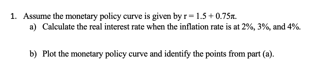 1. Assume the monetary policy curve is given by r = 1.5 +0.75.
a) Calculate the real interest rate when the inflation rate is at 2%, 3%, and 4%.
b) Plot the monetary policy curve and identify the points from part (a).