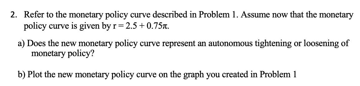 2. Refer to the monetary policy curve described in Problem 1. Assume now that the monetary
policy curve is given by r = 2.5 +0.75л.
a) Does the new monetary policy curve represent an autonomous tightening or loosening of
monetary policy?
b) Plot the new monetary policy curve on the graph you created in Problem 1