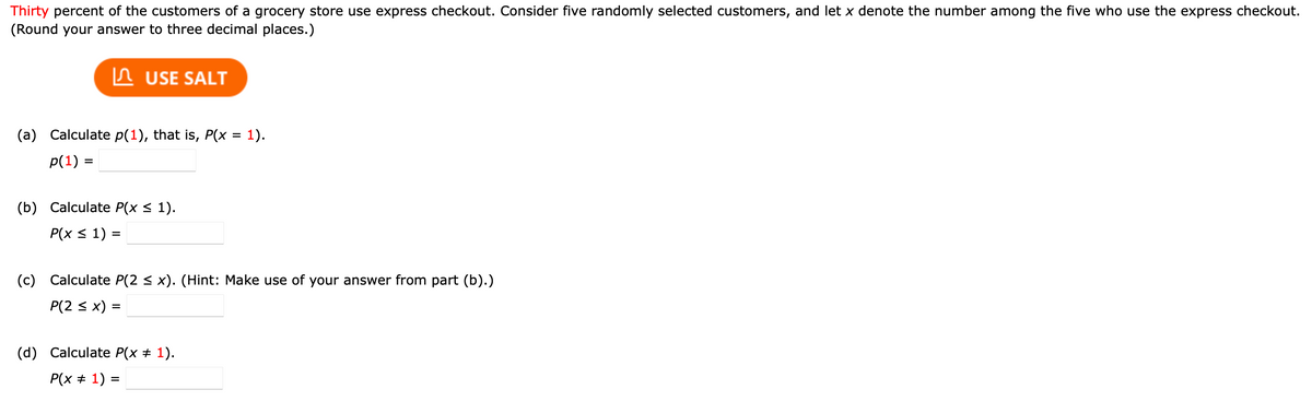 Thirty percent of the customers of a grocery store use express checkout. Consider five randomly selected customers, and let x denote the number among the five who use the express checkout.
(Round your answer to three decimal places.)
In USE SALT
(a) Calculate p(1), that is, P(x = 1).
p(1) =
(b) Calculate P(x < 1).
Р(x < 1) %3
(c) Calculate P(2 < x). (Hint: Make use of your answer from part (b).)
P(2 < x) =
(d) Calculate P(x + 1).
P(x + 1) =
