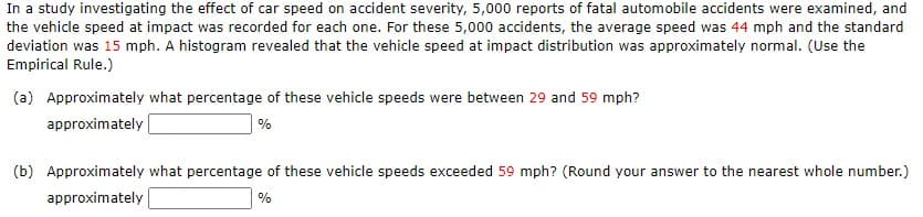 In a study investigating the effect of car speed on accident severity, 5,000 reports of fatal automobile accidents were examined, and
the vehicle speed at impact was recorded for each one. For these 5,000 accidents, the average speed was 44 mph and the standard
deviation was 15 mph. A histogram revealed that the vehicle speed at impact distribution was approximately normal. (Use the
Empirical Rule.)
(a) Approximately what percentage of these vehicle speeds were between 29 and 59 mph?
approximately
(b) Approximately what percentage of these vehicle speeds exceeded 59 mph? (Round your answer to the nearest whole number.)
approximately
%
