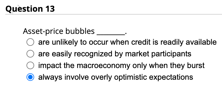 Question 13
Asset-price bubbles
are unlikely to occur when credit is readily available
are easily recognized by market participants
impact the macroeconomy only when they burst
always involve overly optimistic expectations