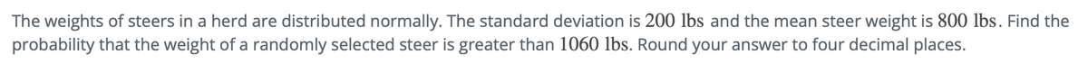 The weights of steers in a herd are distributed normally. The standard deviation is 200 lbs and the mean steer weight is 800 lbs. Find the
probability that the weight of a randomly selected steer is greater than 1060 lbs. Round your answer to four decimal places.