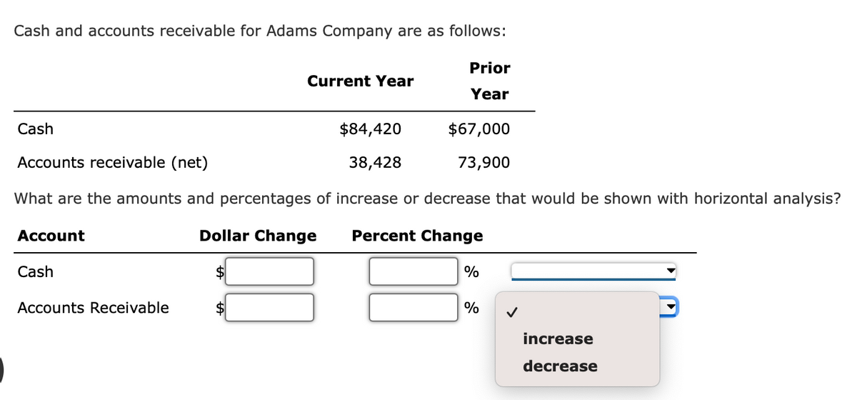 Cash and accounts receivable for Adams Company are as follows:
Cash
$84,420
Accounts receivable (net)
38,428
What are the amounts and percentages of increase or decrease that would be shown with horizontal analysis?
Dollar Change Percent Change
Account
Cash
Current Year
Accounts Receivable
Prior
Year
$67,000
73,900
%
%
increase
decrease