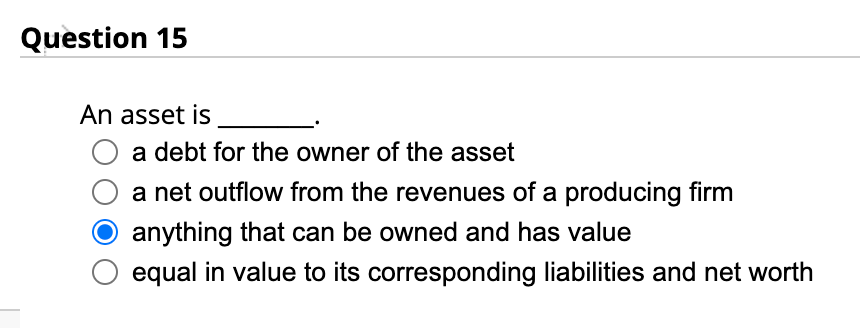 Question 15
An asset is
a debt for the owner of the asset
a net outflow from the revenues of a producing firm
anything that can be owned and has value
equal in value to its corresponding liabilities and net worth