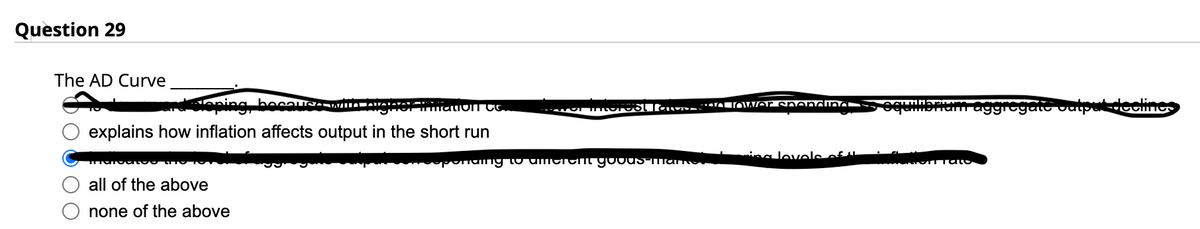 Question 29
The AD Curve
becausO WILL
of triatioIT CC.
explains how inflation affects output in the short run
Intatoatoo
all of the above
none of the above
a lower spending
sponding to amerem goods-mame
ing levels of th
ampham aggregate competicom
Tato