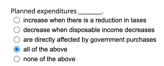 Planned expenditures
increase when there is a reduction in taxes
decrease when disposable income decreases
are directly affected by government purchases
all of the above
O none of the above