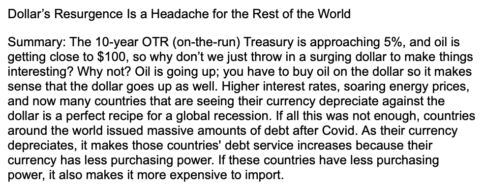 Dollar's Resurgence Is a Headache for the Rest of the World
Summary: The 10-year OTR (on-the-run) Treasury is approaching 5%, and oil is
getting close to $100, so why don't we just throw in a surging dollar to make things
interesting? Why not? Oil is going up; you have to buy oil on the dollar so it makes
sense that the dollar goes up as well. Higher interest rates, soaring energy prices,
and now many countries that are seeing their currency depreciate against the
dollar is a perfect recipe for a global recession. If all this was not enough, countries
around the world issued massive amounts of debt after Covid. As their currency
depreciates, it makes those countries' debt service increases because their
currency has less purchasing power. If these countries have less purchasing
power, it also makes it more expensive to import.