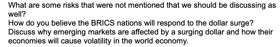 What are some risks that were not mentioned that we should be discussing as
well?
How do you believe the BRICS nations will respond to the dollar surge?
Discuss why emerging markets are affected by a surging dollar and how their
economies will cause volatility in the world economy.