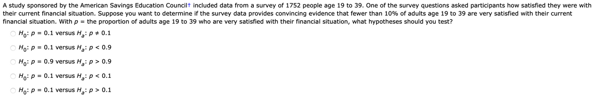 A study sponsored by the American Savings Education Councilt included data from a survey of 1752 people age 19 to 39. One of the survey questions asked participants how satisfied they were with
their current financial situation. Suppose you want to determine if the survey data provides convincing evidence that fewer than 10% of adults age 19 to 39 are very satisfied with their current
financial situation. With p
the proportion of adults age 19 to 39 who are very satisfied with their financial situation, what hypotheses should you test?
%3D
O Ho: p = 0.1 versus H: p + 0.1
Ho:p =
= 0.1 versus H: p < 0.9
O Ho: P
= 0.9 versus H,: p > 0.9
O Ho: P
= 0.1 versus H: p < 0.1
O Hoip
0.1 versus H,: p > 0.1
