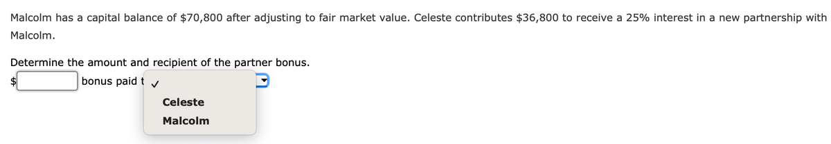 Malcolm has a capital balance of $70,800 after adjusting to fair market value. Celeste contributes $36,800 to receive a 25% interest in a new partnership with
Malcolm.
Determine the amount and recipient of the partner bonus.
bonus paid t✓
Celeste
Malcolm