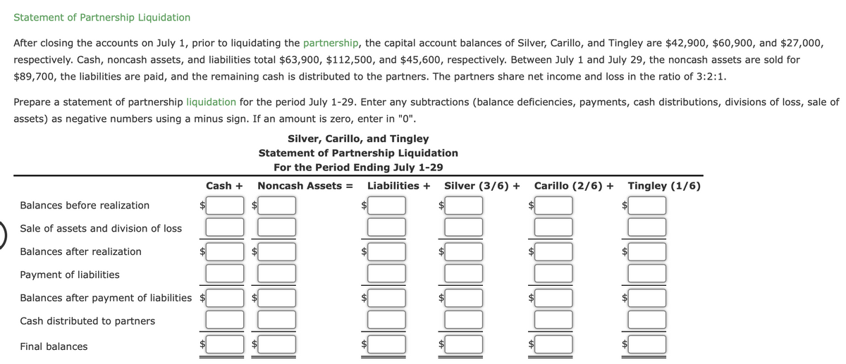 Statement of Partnership Liquidation
After closing the accounts on July 1, prior to liquidating the partnership, the capital account balances of Silver, Carillo, and Tingley are $42,900, $60,900, and $27,000,
respectively. Cash, noncash assets, and liabilities total $63,900, $112,500, and $45,600, respectively. Between July 1 and July 29, the noncash assets are sold for
$89,700, the liabilities are paid, and the remaining cash is distributed to the partners. The partners share net income and loss in the ratio of 3:2:1.
Prepare a statement of partnership liquidation for the period July 1-29. Enter any subtractions (balance deficiencies, payments, cash distributions, divisions of loss, sale of
assets) as negative numbers using a minus sign. If an amount is zero, enter in "0".
Balances before realization
Sale of assets and division of loss
Balances after realization
Cash +
Payment of liabilities
Balances after payment of liabilities $
Cash distributed to partners
Final balances
Silver, Carillo, and Tingley
Statement of Partnership Liquidation
For the Period Ending July 1-29
Noncash Assets = Liabilities +
$
Silver (3/6) + Carillo (2/6) + Tingley (1/6)