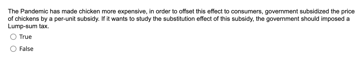 The Pandemic has made chicken more expensive, in order to offset this effect to consumers, government subsidized the price
of chickens by a per-unit subsidy. If it wants to study the substitution effect of this subsidy, the government should imposed a
Lump-sum tax.
True
False
