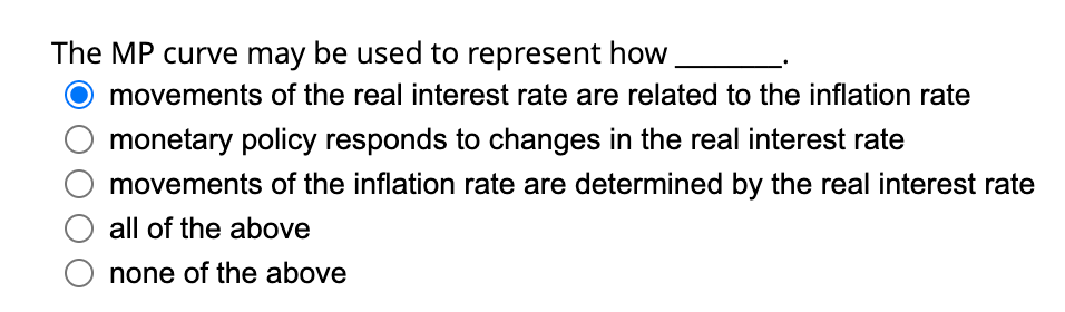 The MP curve may be used to represent how
movements of the real interest rate are related to the inflation rate
monetary policy responds to changes in the real interest rate
movements of the inflation rate are determined by the real interest rate
all of the above
O none of the above