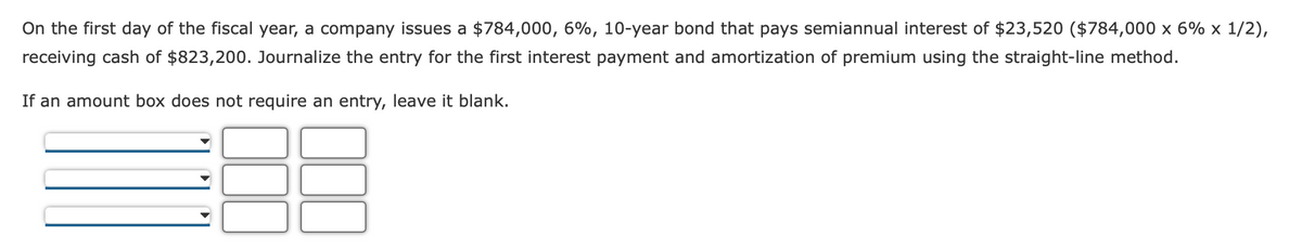 On the first day of the fiscal year, a company issues a $784,000, 6%, 10-year bond that pays semiannual interest of $23,520 ($784,000 x 6% x 1/2),
receiving cash of $823,200. Journalize the entry for the first interest payment and amortization of premium using the straight-line method.
If an amount box does not require an entry, leave it blank.
OUD