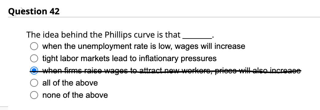 Question 42
The idea behind the Phillips curve is that
when the unemployment rate is low, wages will increase
tight labor markets lead to inflationary pressures
when firms raise wages to attract new workers, prices will also increase
all of the above
none of the above