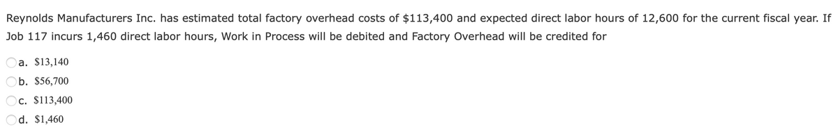 Reynolds Manufacturers Inc. has estimated total factory overhead costs of $113,400 and expected direct labor hours of 12,600 for the current fiscal year. If
Job 117 incurs 1,460 direct labor hours, Work in Process will be debited and Factory Overhead will be credited for
a. $13,140
b. $56,700
c. $113,400
d. $1,460