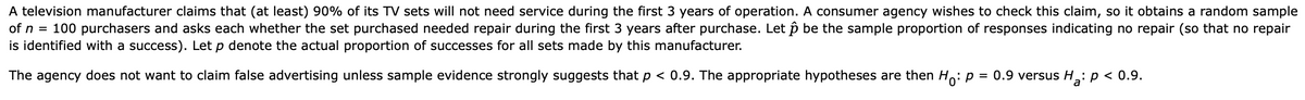 A television manufacturer claims that (at least) 90% of its TV sets will not need service during the first 3 years of operation. A consumer agency wishes to check this claim, so it obtains a random sample
100 purchasers and asks each whether the set purchased needed repair during the first 3 years after purchase. Let p be the sample proportion of responses indicating no repair (so that no repair
of n =
is identified with a success). Let p denote the actual proportion of successes for all sets made by this manufacturer.
The agency does not want to claim false advertising unless sample evidence strongly suggests that p < 0.9. The appropriate hypotheses are then Ho: p = 0.9 versus H: p < 0.9.
%3D
