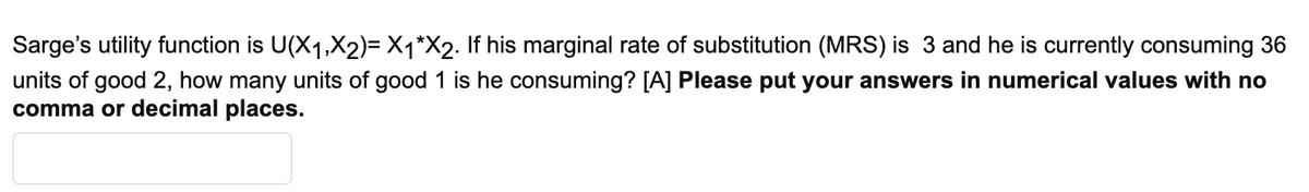 Sarge's utility function is U(X1,X2)= X1*X2. If his marginal rate of substitution (MRS) is 3 and he is currently consuming 36
units of good 2, how many units of good 1 is he consuming? [A] Please put your answers in numerical values with no
comma or decimal places.
