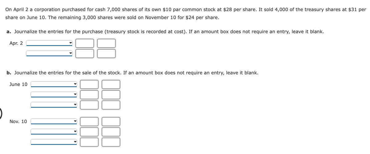 On April 2 a corporation purchased for cash 7,000 shares of its own $10 par common stock at $28 per share. It sold 4,000 of the treasury shares at $31 per
share on June 10. The remaining 3,000 shares were sold on November 10 for $24 per share.
a. Journalize the entries for the purchase (treasury stock is recorded at cost). If an amount box does not require an entry, leave it blank.
Apr. 2
b. Journalize the entries for the sale of the stock. If an amount box does not require an entry, leave it blank.
June 10
Nov. 10