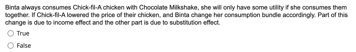 Binta always consumes Chick-fil-A chicken with Chocolate Milkshake, she will only have some utility if she consumes them
together. If Chick-fil-A lowered the price of their chicken, and Binta change her consumption bundle accordingly. Part of this
change is due to income effect and the other part is due to substitution effect.
True
False

