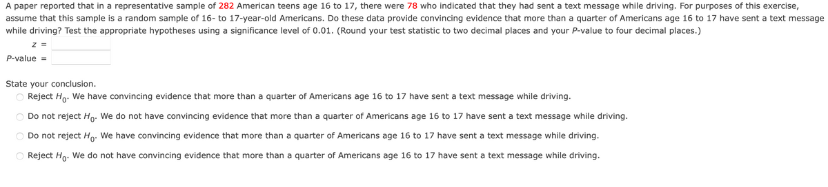 A paper reported that in a representative sample of 282 American teens age 16 to 17, there were 78 who indicated that they had sent a text message while driving. For purposes of this exercise,
assume that this sample is a random sample of 16- to 17-year-old Americans. Do these data provide convincing evidence that more than a quarter of Americans age 16 to 17 have sent a text message
while driving? Test the appropriate hypotheses using a significance level of 0.01. (Round your test statistic to two decimal places and your P-value to four decimal places.)
Z =
P-value
%3D
State your conclusion.
Reject Ho. We have convincing evidence that more than a quarter of Americans age 16 to 17 have sent a text message while driving.
Do not reject Ho. We do not have convincing evidence that more than a quarter of Americans age 16 to 17 have sent a text message while driving.
Do not reject Ho: We have convincing evidence that more than a quarter of Americans age 16 to 17 have sent a text message while driving.
Reject Ho. We do not have convincing evidence that more than a quarter of Americans age 16 to 17 have sent a text message while driving.
