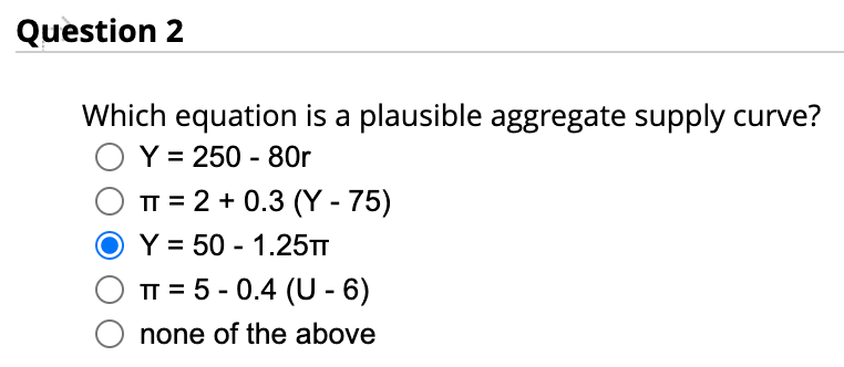 Question 2
Which equation is a plausible aggregate supply curve?
O Y = 250 - 80r
OTT= 2 + 0.3 (Y - 75)
Y = 50 -1.25TT
TT = 5-0.4 (U-6)
none of the above