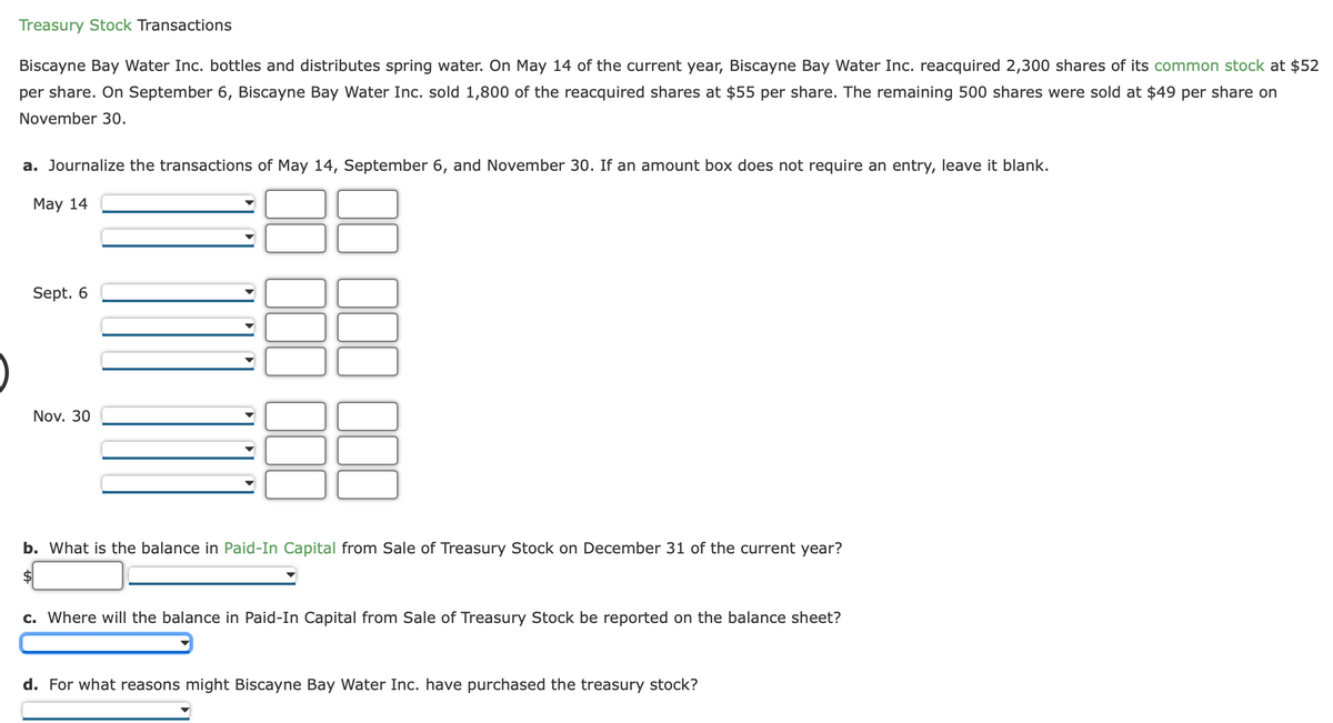 Treasury Stock Transactions
Biscayne Bay Water Inc. bottles and distributes spring water. On May 14 of the current year, Biscayne Bay Water Inc. reacquired 2,300 shares of its common stock at $52
per share. On September 6, Biscayne Bay Water Inc. sold 1,800 of the reacquired shares at $55 per share. The remaining 500 shares were sold at $49 per share on
November 30.
a. Journalize the transactions of May 14, September 6, and November 30. If an amount box does not require an entry, leave it blank.
May 14
Sept. 6
Nov. 30
36
b. What is the balance in Paid-In Capital from Sale of Treasury Stock on December 31 of the current year?
$
c. Where will the balance in Paid-In Capital from Sale of Treasury Stock be reported on the balance sheet?
d. For what reasons might Biscayne Bay Water Inc. have purchased the treasury stock?