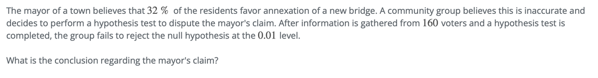 The mayor of a town believes that 32% of the residents favor annexation of a new bridge. A community group believes this is inaccurate and
decides to perform a hypothesis test to dispute the mayor's claim. After information is gathered from 160 voters and a hypothesis test is
completed, the group fails to reject the null hypothesis at the 0.01 level.
What is the conclusion regarding the mayor's claim?