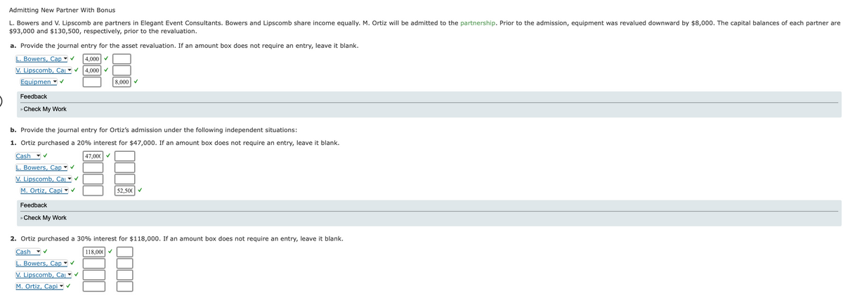 Admitting New Partner With Bonus
L. Bowers and V. Lipscomb are partners in Elegant Event Consultants. Bowers and Lipscomb share income equally. M. Ortiz will be admitted to the partnership. Prior to the admission, equipment was revalued downward by $8,000. The capital balances of each partner are
$93,000 and $130,500, respectively, prior to the revaluation.
a. Provide the journal entry for the asset revaluation. If an amount box does not require an entry, leave it blank.
L. Bowers, Cap ✔ 4,000 ✓
V. Lipscomb, Cal ✓4,000 ✓
Equipmen
Feedback
►Check My Work
b. Provide the journal entry for Ortiz's admission under the following independent situations:
1. Ortiz purchased a 20% interest for $47,000. If an amount box does not require an entry, leave it blank.
Cash ✓
47,000 ✓
L. Bowers, Cap ✓
V. Lipscomb, Cal ✔
M. Ortiz, Capi✓ ✓
Feedback
Check My Work
8,000✔
✓
52,500✔
2. Ortiz purchased a 30% interest for $118,000. If an amount box does not require an entry, leave it blank.
Cash ✔
118,000 ✓
L. Bowers, Cap ✔
V. Lipscomb, Cal
M. Ortiz, Capi