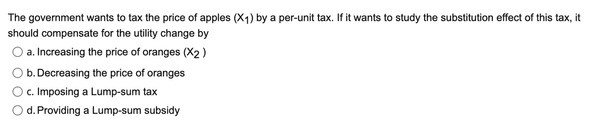 The government wants to tax the price of apples (X1) by a per-unit tax. If it wants to study the substitution effect of this tax, it
should compensate for the utility change by
O a. Increasing the price of oranges (X2 )
b. Decreasing the price of oranges
O c. Imposing a Lump-sum tax
O d. Providing a Lump-sum subsidy
