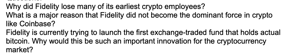 Why did Fidelity lose many of its earliest crypto employees?
What is a major reason that Fidelity did not become the dominant force in crypto
like Coinbase?
Fidelity is currently trying to launch the first exchange-traded fund that holds actual
bitcoin. Why would this be such an important innovation for the cryptocurrency
market?