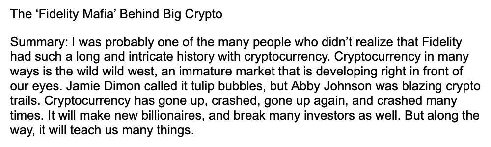 The 'Fidelity Mafia' Behind Big Crypto
Summary: I was probably one of the many people who didn't realize that Fidelity
had such a long and intricate history with cryptocurrency. Cryptocurrency in many
ways is the wild wild west, an immature market that is developing right in front of
our eyes. Jamie Dimon called it tulip bubbles, but Abby Johnson was blazing crypto
trails. Cryptocurrency has gone up, crashed, gone up again, and crashed many
times. It will make new billionaires, and break many investors as well. But along the
way, it will teach us many things.