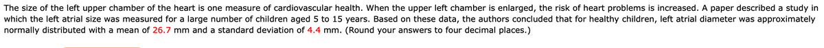 The size of the left upper chamber of the heart is one measure of cardiovascular health. When the upper left chamber is enlarged, the risk of heart problems is increased. A paper described a study in
which the left atrial size was measured for a large number of children aged 5 to 15 years. Based on these data, the authors concluded that for healthy children, left atrial diameter was approximately
normally distributed with a mean of 26.7 mm and a standard deviation of 4.4 mm. (Round your answers to four decimal places.)
