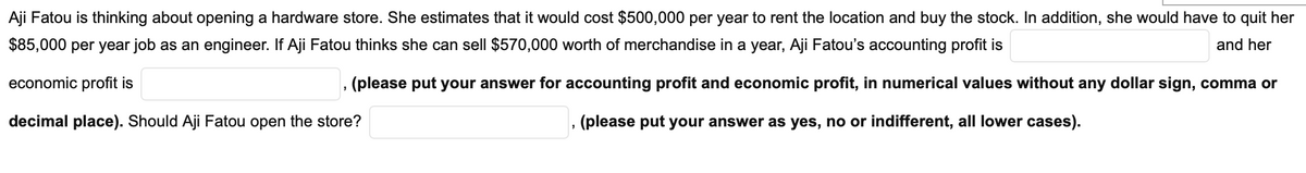 Aji Fatou is thinking about opening a hardware store. She estimates that it would cost $500,000 per year to rent the location and buy the stock. In addition, she would have to quit her
$85,000 per year job as an engineer. If Aji Fatou thinks she can sell $570,000 worth of merchandise in a year, Aji Fatou's accounting profit is
and her
economic profit is
(please put your answer for accounting profit and economic profit, in numerical values without any dollar sign, comma or
decimal place). Should Aji Fatou open the store?
(please put your answer as yes, no or indifferent, all lower cases).
