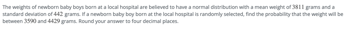 The weights of newborn baby boys born at a local hospital are believed to have a normal distribution with a mean weight of 3811 grams and a
standard deviation of 442 grams. If a newborn baby boy born at the local hospital is randomly selected, find the probability that the weight will be
between 3590 and 4429 grams. Round your answer to four decimal places.