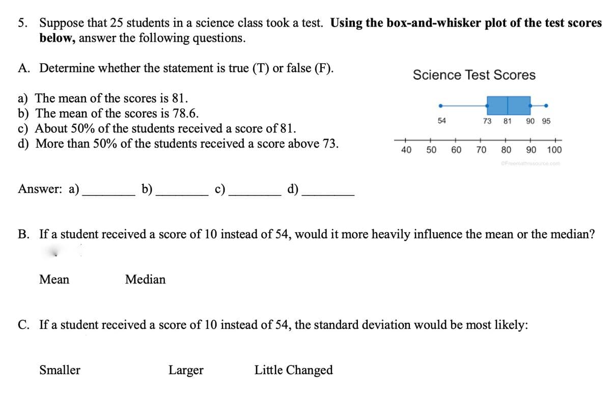 5. Suppose that 25 students in a science class took a test. Using the box-and-whisker plot of the test scores
below, answer the following questions.
A. Determine whether the statement is true (T) or false (F).
Science Test Scores
a) The mean of the scores is 81.
b) The mean of the scores is 78.6.
c) About 50% of the students received a score of 81.
d) More than 50% of the students received a score above 73.
54
73
81
90 95
+
40
50
60
70
80
90
100
GFreemathresource.com
Answer: a)
b)
c)
d)
B. If a student received a score of 10 instead of 54, would it more heavily influence the mean or the median?
Мean
Median
C. If a student received a score of 10 instead of 54, the standard deviation would be most likely:
Smaller
Larger
Little Changed
