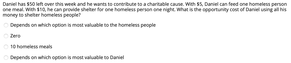 Daniel has $50 left over this week and he wants to contribute to a charitable cause. With $5, Daniel can feed one homeless person
one meal. With $10, he can provide shelter for one homeless person one night. What is the opportunity cost of Daniel using all his
money to shelter homeless people?
Depends on which option is most valuable to the homeless people
Zero
10 homeless meals
Depends on which option is most valuable to Daniel
