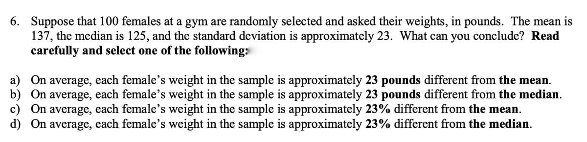 6. Suppose that 100 females at a gym are randomly selected and asked their weights, in pounds. The mean is
137, the median is 125, and the standard deviation is approximately 23. What can you conclude? Read
carefully and select one of the following:
a) On average, each female's weight in the sample is approximately 23 pounds different from the mean.
b) On average, each female's weight in the sample is approximately 23 pounds different from the median.
c) On average, each female's weight in the sample is approximately 23% different from the mean.
d) On average, each female’s weight in the sample is approximately 23% different from the median.
