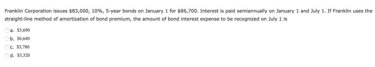 Franklin Corporation issues $83,000, 10%, 5-year bonds on January 1 for $86,700. Interest is paid semiannually on January 1 and July 1. If Franklin uses the
straight-line method of amortization of bond premium, the amount of bond interest expense to be recognized on July 1 is
a. $3,690
b. $6,640
c. $3,780
Od. $3,320