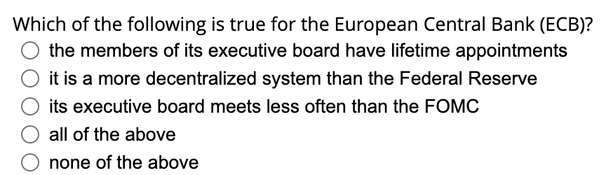 Which of the following is true for the European Central Bank (ECB)?
the members of its executive board have lifetime appointments
it is a more decentralized system than the Federal Reserve
its executive board meets less often than the FOMC
all of the above
none of the above