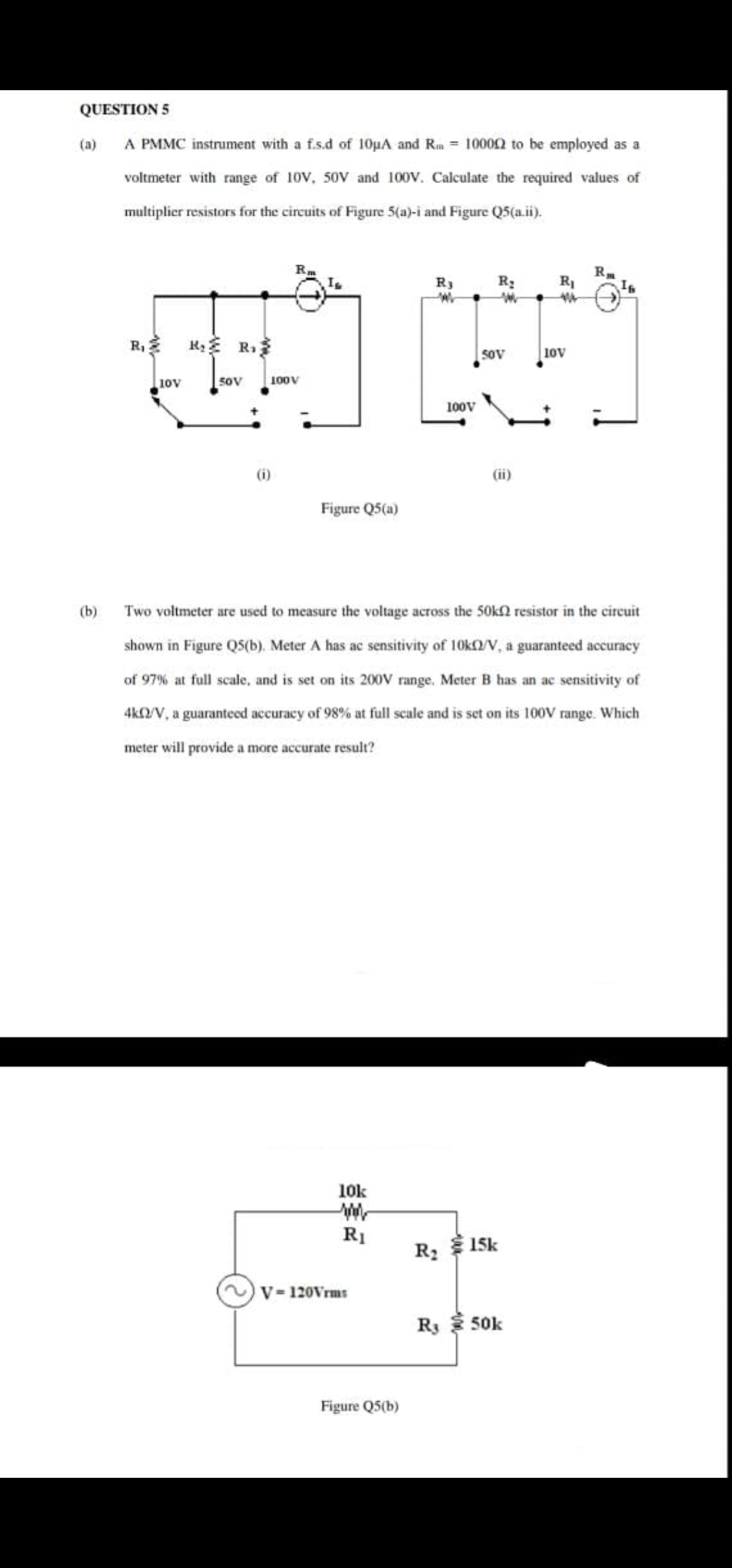 QUESTION 5
(a)
A PMMC instrument with a f.s.d of 10pA and Rm = 10002 to be employed as a
voltmeter with range of 10V, 50V and 100V. Calculate the required values of
multiplier resistors for the circuits of Figure 5(a)-i and Figure Q5(a.ii).
R3
R3
R1
R,
R R.
50V
10V
10V
50V
100V
100V
(i)
(ii)
Figure Q5(a)
(b)
Two voltmeter are used to measure the voltage across the 50kn resistor in the circuit
shown in Figure QS(b), Meter A has ac sensitivity of 10K2V, a guaranteed accuracy
of 97% at full scale, and is set on its 200V range. Meter B has an ac sensitivity of
4KNV, a guaranteed accuracy of 98% at full scale and is set on its 100V range. Which
meter will provide a more accurate result?
10k
R1
R 15k
V- 120Vrms
Ry 50k
Figure Q5(b)
