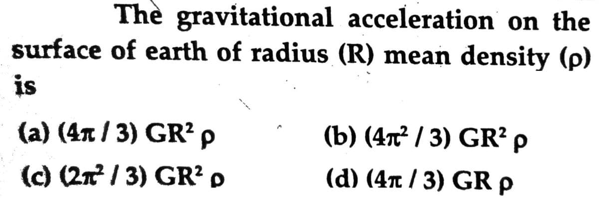 The gravitational acceleration on the
surface of earth of radius (R) mean density (p)
is
(a) (4n / 3) GR? p
(b) (4т? / 3) GR? p
(c) (2n / 3) GR? p
(d) (4π / 3) GR ρ
