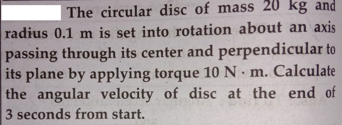 The circular disc of mass 20 kg and
radius 0.1 m is set into rotation about an axis
passing through its center and perpendicular to
its plane by applying torque 10 N m. Calculate
the angular velocity of disc at the end of
3 seconds from start.
