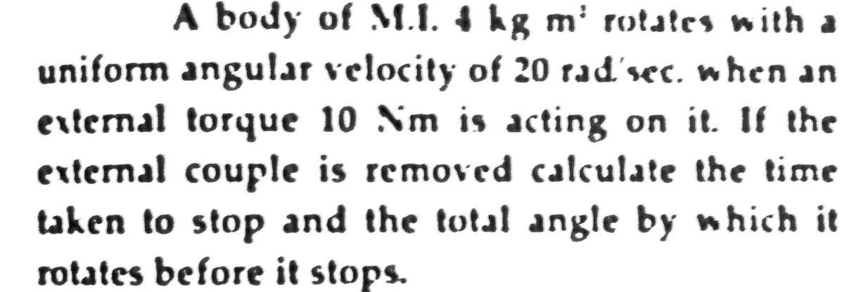 A body of M.I. 4 hg m' rotates with a
uniform angular velocity of 20 rad'sec, when an
erternal torque 10 Nm is acting on it. If the
external couple is removed calculate the time
taken to stop and the total angle by which it
rotates before it stops.
