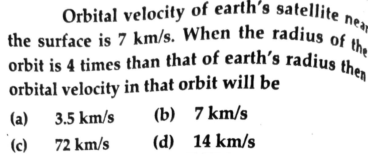 near
Orbital velocity of earth's satellite near
the surface is 7 km/s. When the radius of the
orbit is 4 times than that of earth's radius then
then
orbital velocity in that orbit will be
(b) 7 km/s
(a)
3.5 km/s
(d) 14 km/s
(c)
72 km/s
