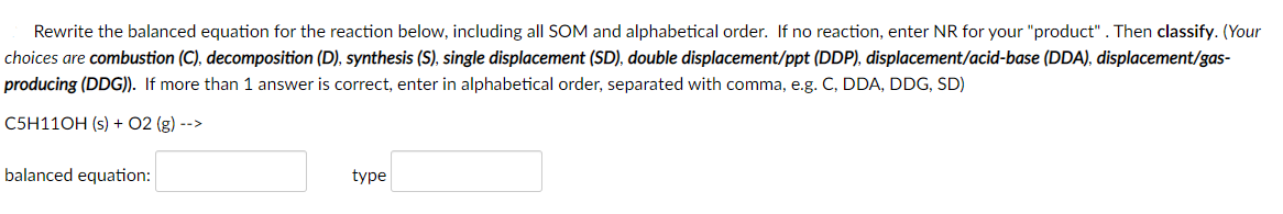 Rewrite the balanced equation for the reaction below, including all SOM and alphabetical order. If no reaction, enter NR for your "product". Then classify. (Your
choices are combustion (C), decomposition (D), synthesis (S), single displacement (SD), double displacement/ppt (DDP), displacement/acid-base (DDA), displacement/gas-
producing (DDG)). If more than 1 answer is correct, enter in alphabetical order, separated with comma, e.g. C, DDA, DDG, SD)
C5H11OH (s) + 02 (g) -->
balanced equation:
type
