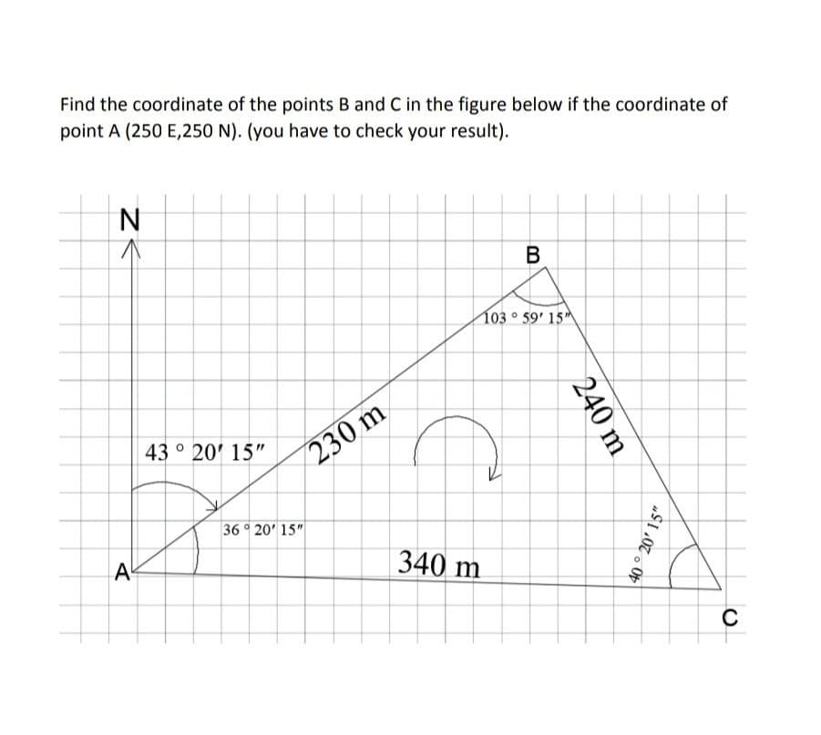 Find the coordinate of the points B and C in the figure below if the coordinate of
point A (250 E,250 N). (you have to check your result).
N
В
103 ° 59' 15
43 ° 20' 15"
230 m
36 20' 15"
A
340 m
240 m
40° 20' 15"
